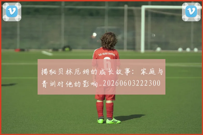 揭秘贝林厄姆的成长故事:家庭与青训对他的影响_20260603222300