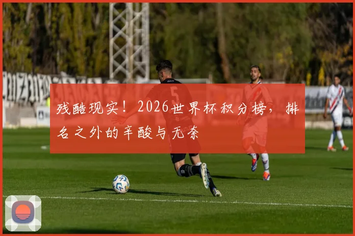 残酷现实!2026世界杯积分榜,排名之外的辛酸与无奈
