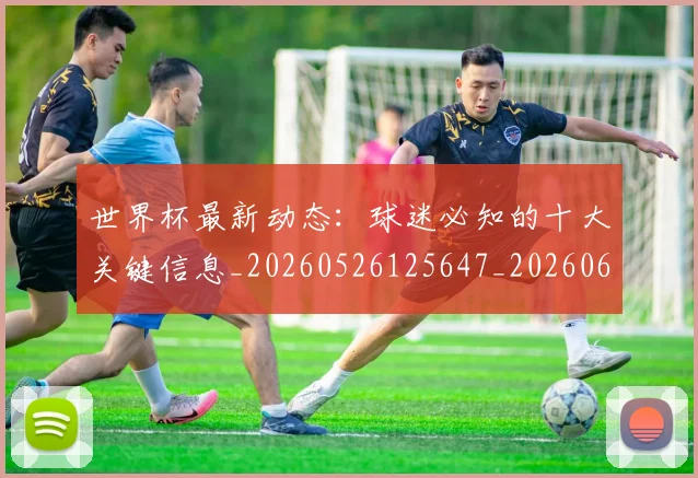 世界杯最新动态：球迷必知的十大关键信息_20260526125647_20260607160356